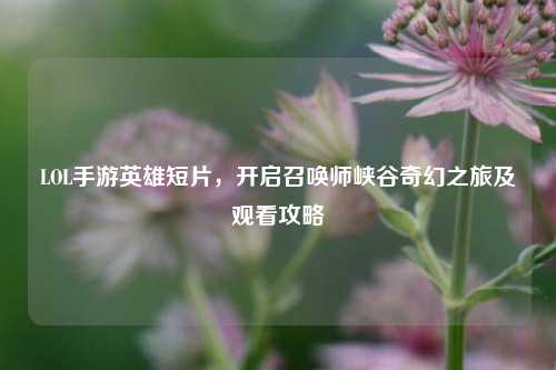 LOL手游英雄短片,开启召唤师峡谷奇幻之旅及观看攻略