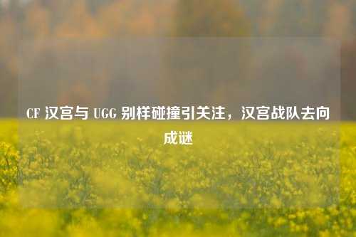 CF 汉宫与 UGG 别样碰撞引关注,汉宫战队去向成谜