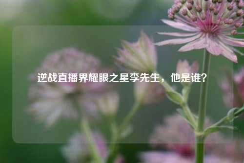 逆战直播界耀眼之星李先生，他是谁？