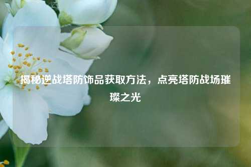 揭秘逆战塔防饰品获取方法,点亮塔防战场璀璨之光
