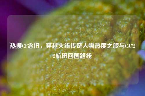 热搜CF念旧,穿越火线传奇人物热度之旅与CA722航班回国路线