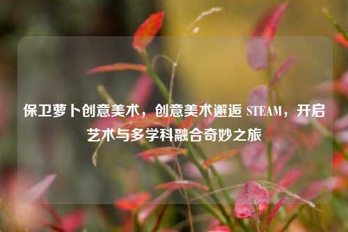 保卫萝卜创意美术，创意美术邂逅 STEAM，开启艺术与多学科融合奇妙之旅