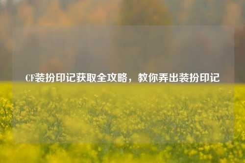 CF装扮印记获取全攻略，教你弄出装扮印记