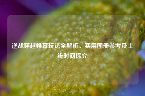 逆战穿越帷幕玩法全解析、实用图册参考及上线时间探究