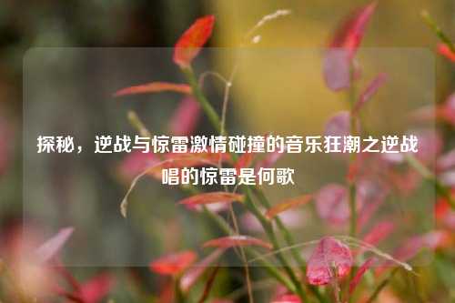 探秘,逆战与惊雷激情碰撞的音乐狂潮之逆战唱的惊雷是何歌