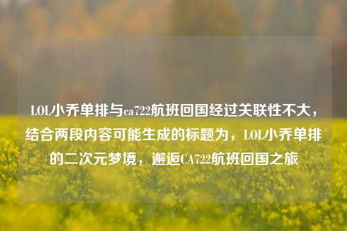 LOL小乔单排与ca722航班回国经过关联性不大，结合两段内容可能生成的标题为，LOL小乔单排的二次元梦境，邂逅CA722航班回国之旅