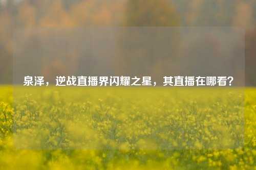 泉泽,逆战直播界闪耀之星,其直播在哪看?