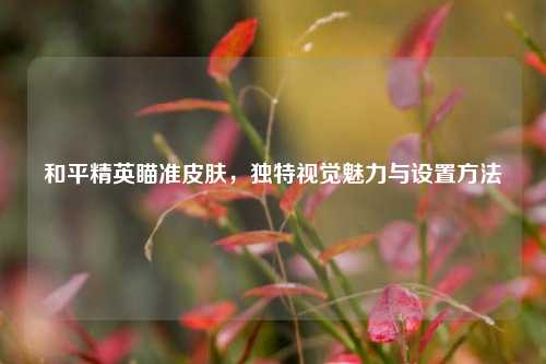 和平精英瞄准皮肤，独特视觉魅力与设置方法