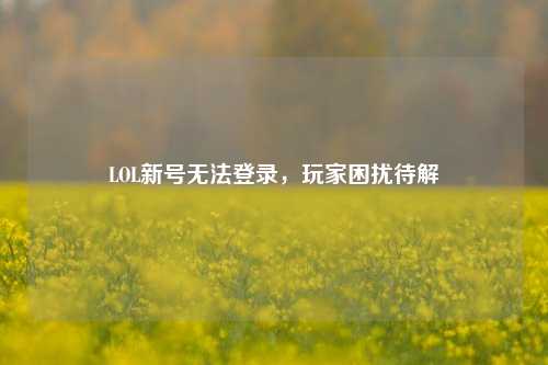 LOL新号无法登录，玩家困扰待解