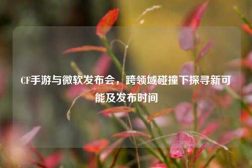 CF手游与微软发布会，跨领域碰撞下探寻新可能及发布时间
