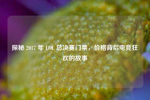 探秘 2017 年 LOL 总决赛门票，价格背后电竞狂欢的故事