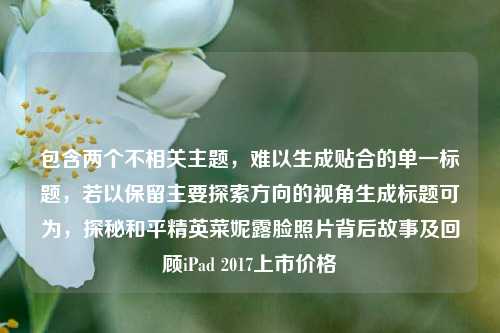 包含两个不相关主题,难以生成贴合的单一标题,若以保留主要探索方向的视角生成标题可为,探秘和平精英菜妮露脸照片背后故事及回顾iPad 2017上市价格