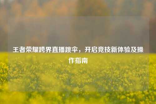 王者荣耀跨界直播跳伞,开启竞技新体验及操作指南