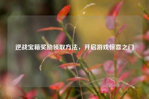逆战宝箱奖励领取方法,开启游戏惊喜之门