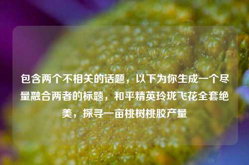 包含两个不相关的话题，以下为你生成一个尽量融合两者的标题，和平精英玲珑飞花全套绝美，探寻一亩桃树桃胶产量