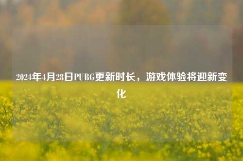 2024年4月28日PUBG更新时长,游戏体验将迎新变化