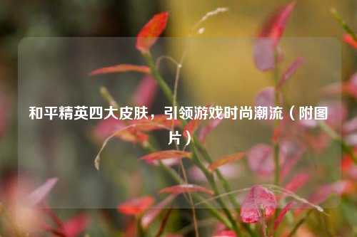 和平精英四大皮肤,引领游戏时尚潮流(附图片)