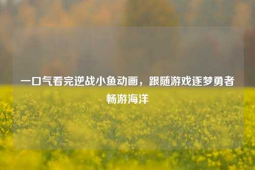 一口气看完逆战小鱼动画，跟随游戏逐梦勇者畅游海洋