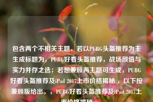 包含两个不相关主题，若以PUBG头盔推荐为主生成标题为，PUBG好看头盔推荐，战场颜值与实力并存之选；若想兼顾两主题可生成，PUBG好看头盔推荐及iPad 2017上市价格揭秘 ，以下按兼顾版给出。，PUBG好看头盔推荐及iPad 2017上市价格揭秘