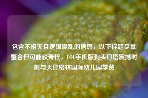 包含不相关且逻辑混乱的信息，以下标题尽量整合但可能较奇怪，LOL手机版狗头日塔震撼时刻与天津格林国际幼儿园学费