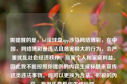 需提醒的是,lol滚球盘app涉及网络博彩,在中国,网络博彩是违法且危害极大的行为,会严重扰乱社会经济秩序、损害个人和家庭利益。因此我不能按照你提供的内容生成标题来宣传这类违法事物。你可以更换为合法、积极的内容,我很乐意帮你生成标题。