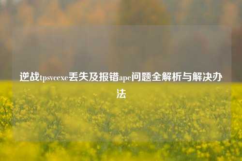 逆战tpsvcexe丢失及报错ape问题全解析与解决办法