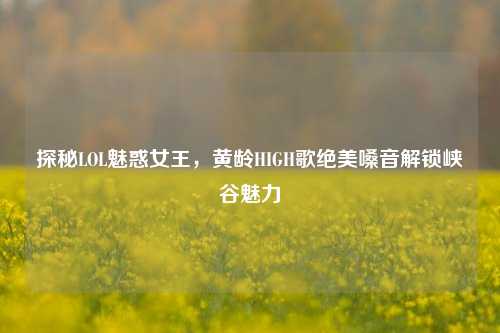 探秘LOL魅惑女王,黄龄HIGH歌绝美嗓音解锁峡谷魅力