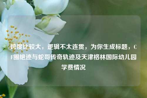 跨度比较大,逻辑不太连贯,为你生成标题,CF圈绝迹与蛇哥传奇轨迹及天津格林国际幼儿园学费情况