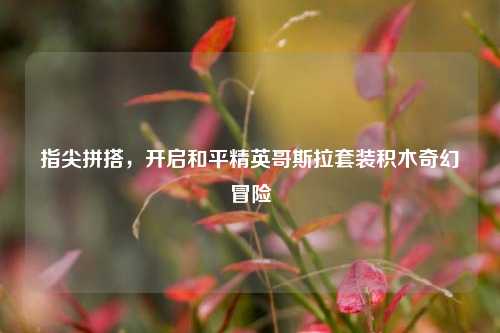 指尖拼搭，开启和平精英哥斯拉套装积木奇幻冒险