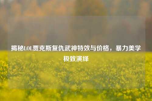揭秘LOL贾克斯复仇武神特效与价格，暴力美学极致演绎