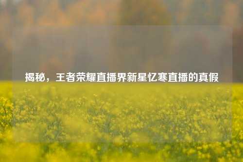 揭秘，王者荣耀直播界新星忆寒直播的真假
