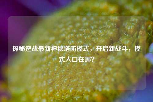 探秘逆战最新神秘塔防模式,开启新战斗,模式入口在哪?