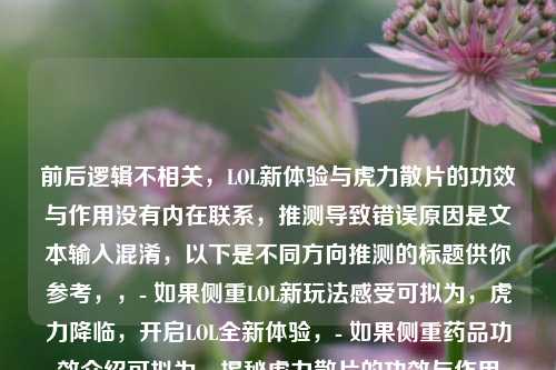 前后逻辑不相关,LOL新体验与虎力散片的功效与作用没有内在联系,推测导致错误原因是文本输入混淆,以下是不同方向推测的标题供你参考,,- 如果侧重LOL新玩法感受可拟为,虎力降临,开启LOL全新体验,- 如果侧重药品功效介绍可拟为,揭秘虎力散片的功效与作用
