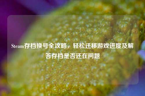 Steam存档换号全攻略，轻松迁移游戏进度及解答存档是否还在问题