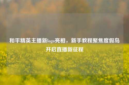 和平精英主播新logo亮相，新手教程聚焦度假岛开启直播新征程