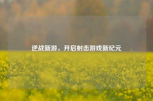 逆战新游,开启射击游戏新纪元
