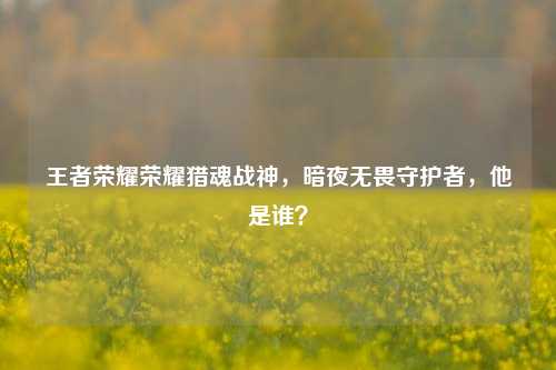 王者荣耀荣耀猎魂战神,暗夜无畏守护者,他是谁?