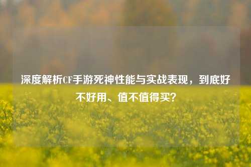 深度解析CF手游死神性能与实战表现，到底好不好用、值不值得买？