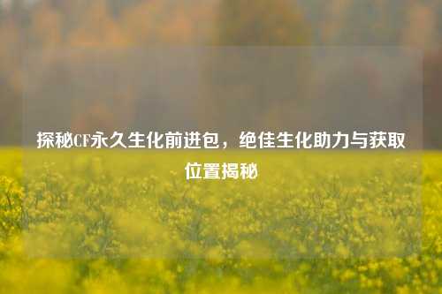 探秘CF永久生化前进包，绝佳生化助力与获取位置揭秘