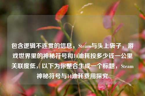 包含逻辑不连贯的信息,Steam与头上袋子,游戏世界里的神秘符号和14油耗投多少钱一公里关联度低,以下为你整合生成一个标题,Steam神秘符号与14油耗费用探究