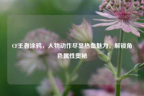 CF王者涂鸦,人物动作尽显热血魅力,解锁角色属性奥秘