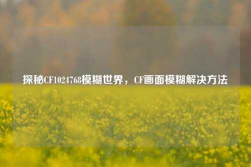 探秘CF1024768模糊世界,CF画面模糊解决方法
