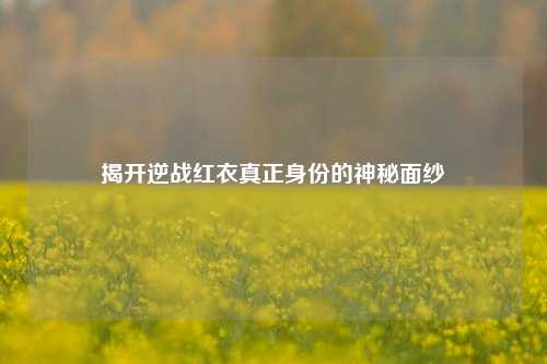 揭开逆战红衣真正身份的神秘面纱