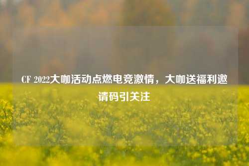 CF 2022大咖活动点燃电竞激情,大咖送福利邀请码引关注