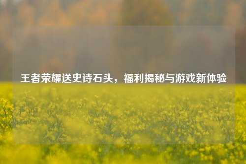 王者荣耀送史诗石头,福利揭秘与游戏新体验