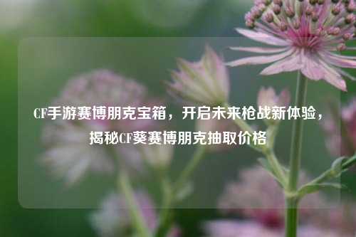 CF手游赛博朋克宝箱,开启未来枪战新体验,揭秘CF葵赛博朋克抽取价格