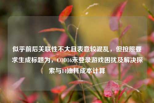 似乎前后关联性不大且表意较混乱,但按照要求生成标题为,COD16未登录游戏困扰及解决探索与14油耗成本计算