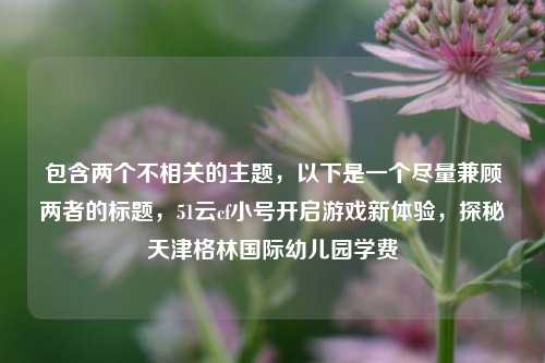 包含两个不相关的主题,以下是一个尽量兼顾两者的标题,51云cf小号开启游戏新体验,探秘天津格林国际幼儿园学费