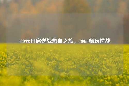 580元开启逆战热血之旅,780m畅玩逆战
