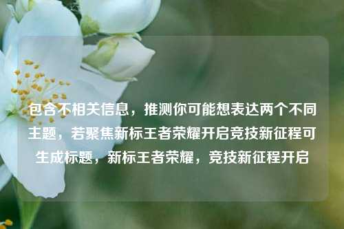 包含不相关信息，推测你可能想表达两个不同主题，若聚焦新标王者荣耀开启竞技新征程可生成标题，新标王者荣耀，竞技新征程开启